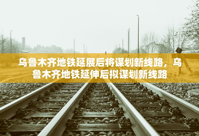 乌鲁木齐地铁延展后将谋划新线路，乌鲁木齐地铁延伸后拟谋划新线路