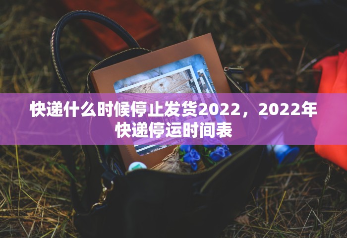 快递什么时候停止发货2022，2022年快递停运时间表