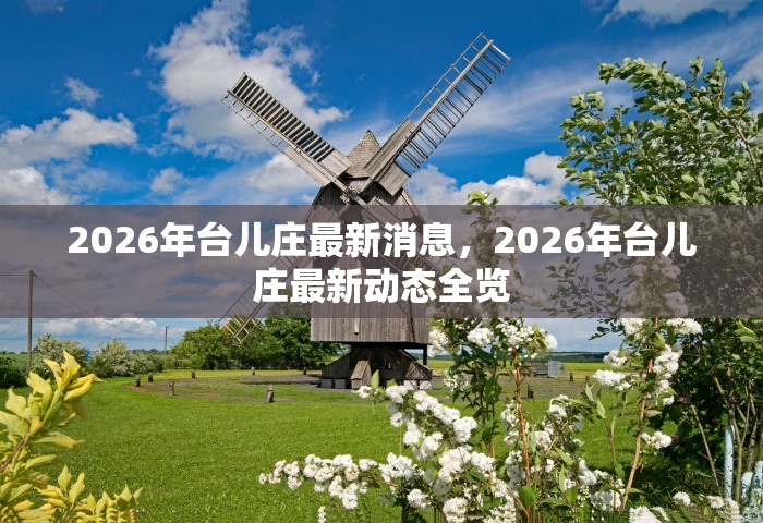 2026年台儿庄最新消息，2026年台儿庄最新动态全览