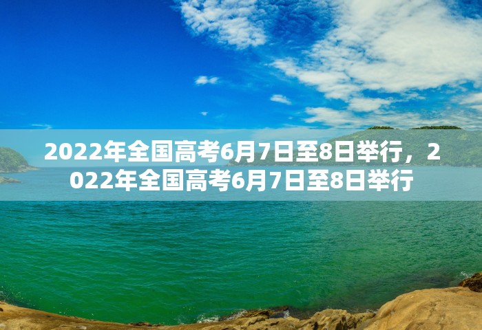 2022年全国高考6月7日至8日举行，2022年全国高考6月7日至8日举行