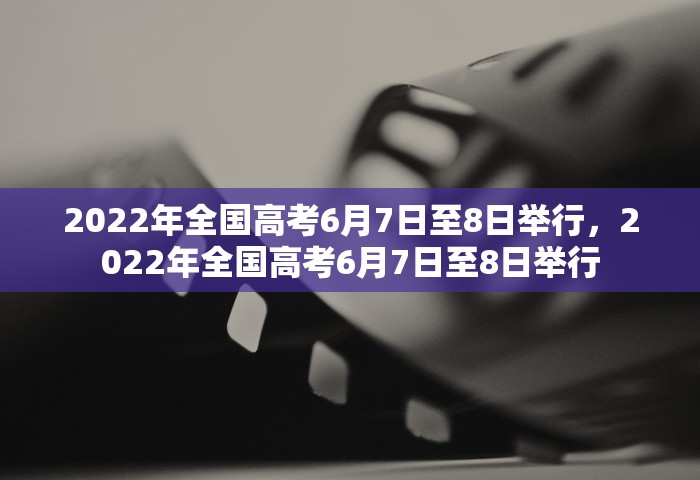 2022年全国高考6月7日至8日举行，2022年全国高考6月7日至8日举行