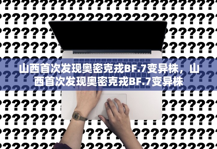 山西首次发现奥密克戎BF.7变异株	，山西首次发现奥密克戎BF.7变异株