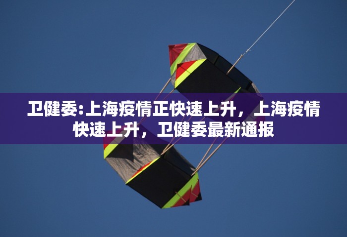 卫健委:上海疫情正快速上升，上海疫情快速上升	，卫健委最新通报