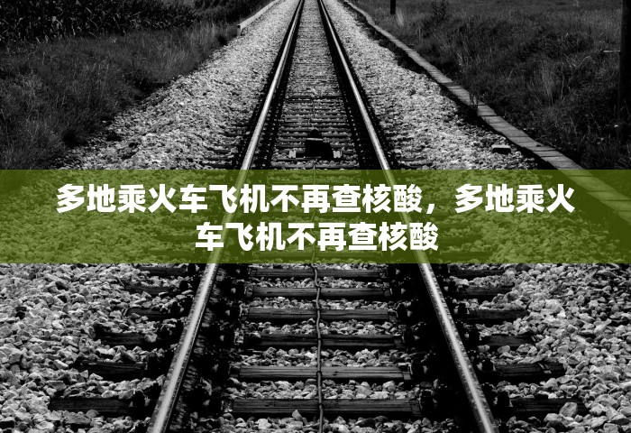 多地乘火车飞机不再查核酸，多地乘火车飞机不再查核酸