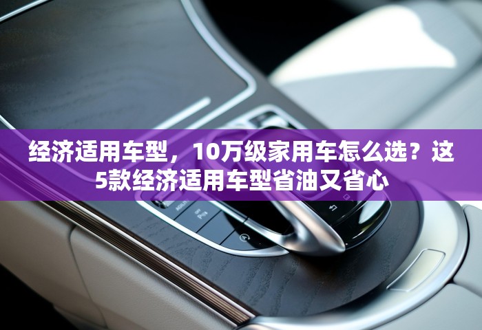 经济适用车型，10万级家用车怎么选？这5款经济适用车型省油又省心