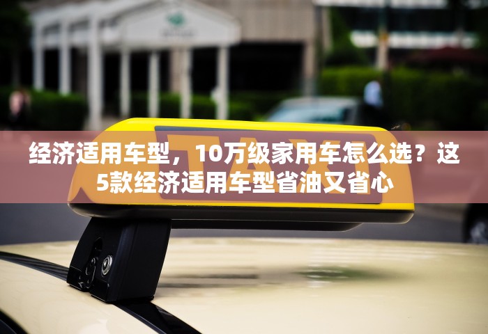 经济适用车型，10万级家用车怎么选？这5款经济适用车型省油又省心